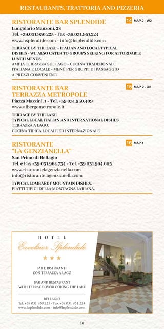16
RISTORANTE BAR SPLENDIDE	 14 MAP 2 - W2
Lungolario Manzoni, 28
Tel. +39.031.950.225 - Fax +39.031.951.224
www.hsplendide.com - info@hsplendide.com
TERRACE BY THE LAKE - ITALIAN AND LOCAL TYPICAL
DISHES - WE ALSO CATER TO GROUPS SEEKING FOR AFFORDABLE
LUNCH MENUS.
AMPIA TERRAZZA SUL LAGO - CUCINA TRADIZIONALE
ITALIANA E LOCALE - MENÙ PER GRUPPI DI PASSAGGIO
A PREZZI CONVENIENTI.
RISTORANTE BAR	 15 MAP 2 - X2
TERRAZZA METROPOLE
Piazza Mazzini, 1 - Tel. +39.031.950.409
www.albergometropole.it
terrace BY the lake.
TYPICAL LOCAL ITALIAN AND INTERNATIONAL DISHES.
terrazza A lago.
CUCINA TIPICA LOCALE ED INTERNAZIONALE.
RISTORANTE	 16 MAP 1
“LA GENZIANELLA”
San Primo di Bellagio
Tel. e Fax +39.031.964.734 - Tel. +39.031.964.605
www.ristorantelagenzianella.com
info@ristorantelagenzianella.com
TYPICAL LOMBARDY MOUNTAIN DISHES.
PIATTI TIPICI DELLA MONTAGNA LARIANA.
BELLAGIO
Tel. +39 031 950.225 - Fax +39 031 951.224
www.hsplendide.com - info@hsplendide.com
BAR E RISTORANTE
CON TERRAZZA A LAGO
BAR AND RESTAURANT
WITH TERRACE OVERLOOKING THE LAKE
Restaurants, Trattoria and Pizzeria
 