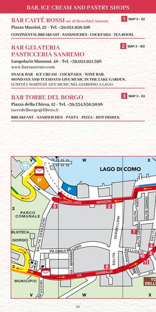 20
Bar, Ice Cream and Pastry Shops
PA R C O
C O M U N A L E
SALITAGENAZZINI
TILASA
SALITA
TILASAAIANREC
TILASIDNARGA
VIA
GARIBALDI
DRANREB.IAIV
AI
C
APP
SERBELLONI
C A R F E R RY
TERMINAL
INICCU
MUNICIPIO
MANZONI
S. GIORGIO
P
STANGAVIA
BIBLIOTECA
V.MUSICA
B ELL OSIO
P
VIA
V X
LU
N
G
O
LARIO
M
ARC
O
N
I
LUNGOLARIO
BOAT TERMINAL /
TILASIDNARGA
TOURIST OFFICE / UFF
VIA CARLO BELLOSIO
W
TO
DELLE
LAGO
DI COMO
2
4
9
6
V W X
V W X
2
3
LAGO DI COMO
11
8
7
10
BAR CAFFÉ ROSSI snc di Bruschini Antonio	 1 MAP 3 - X2
Piazza Mazzini, 22 - Tel. +39.031.950.196
CONTINENTAL BREAKFAST - SANDWICHES - COCKTAILS - TEA ROOM.
BAR GELATERIA	 2 MAP 3 - W2
PASTICCERIA SANREMO
Lungolario Manzoni, 40 - Tel. +39.031.951.398
www.barsanremo.com
SNACK BAR - ICE CREAM - COCKTAILS - WINE BAR.
Mondays and Tuesdays: Live Music in the lake garden.
Lunedì e Martedì: Live Music nel giardino a lago.
BAR TORRE DEL BORGO	 3 MAP 3 - X3
Piazza della Chiesa, 12 - Tel. +39.334.850.50.98
torredelborgo@libero.it
BREAKFAST - SANDWICHES - PASTA - PIZZA - HOT DISHES.
 