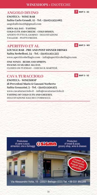 22
Wineshops • Enoteche
ANGOLO DIVINO	 7 MAP 3 - X3
ENOTECA - WINE BAR
Salita Carlo Grandi, 12 - Tel. +39.031.952.063
angolodivino58@gmail.com
OPEN ALL DAY - TASTING
COLD CUTS AND CHEESE - COLD DISHES.
APERTO TUTTO IL GIORNO - DEGUSTAZIONI
TAGLIERI - PIATTI FREDDI.
APERITIVO ET AL	 8 MAP 3 - W3
LOUNGE BAR - PRE AND POST DINNER DRINKS
Salita Serbelloni, 34 - Tel. +39.031.951.523
www.aperitivobellagio.com - info@aperitivobellagio.com
FINE WINES - BEERS AND SPIRITS.
SNACKS AVAILABLE ALL DAY.
Closed on Tuesday - Chiuso il Martedì.
CAVA TURACCIOLO	 9 MAP 3 - V2
ENOTECA - WINESHOP
di Prevedoni Mario  Canzani Norberto
Salita Genazzini, 3 - Tel. +39.031.950.975
www.cavaturacciolo.it - info@cavaturacciolo.it
TASTING OF COLD CUTS AND CHEESES.
DEGUSTAZIONE SALUMI E FORMAGGI.
 