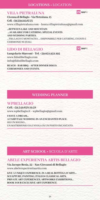 26
Locations • Location
VILLA PIETRALUNA	 29 MAP 1
CivennadiBellagio-ViaPietraluna,15
Cell.+39.339.225.67.73
www.villapietraluna.com - laura.villapietraluna@gmail.com
...BETWEEN LAKE AND MOUNTAIN
...AVAILABLE FOR CATERING, SPECIAL EVENTS
AND WEDDING PARTIES.
...TRA LAGO E MONTAGNA ... DISPONIBILE PER CATERING, EVENTI E
CERIMONIE NUZIALI.
LIDO DI BELLAGIO	 30 MAP 1
Lungolario Marconi - Tel. +39.031.951.195
www.lidodibellagio.com
info@lidodibellagio.com
BEACH - BAR BBQ - AFTER DINNER DISCO.
CEREMONIES AND EVENTS.
Art School • Scuola d’Arte
ABELE EXPERIENTIA ARTIS BELLAGIO
Via Jacopo Rezia, 22 - San Giovanni di Bellagio
www.abeleexperientiaartis.com
LIVE A UNIQUE EXPERIENCE, IN A REAL BOTTEGA D’arte...
SCULPTURE, PAINTING, ITALIAN CLASSICAL ARTS,
PRIVATE ART EXPERIENCES, ARTWORKS EXHIBITIONS...
BOOK YOUR EXCLUSIVE ART EXPERIENCE.
Wedding Planner
WPBELLAGIO	
Cell. +39.349.658.19.58
www.wpbellagio.it - wpbellagio@gmail.com
I HAVE A DREAM...
A FAIRYTALE WEDDING IN AN ENCHANTED PLACE.
HO UN SOGNO...
UN MATRIMONIO DA FAVOLA IN UN POSTO INCANTATO.
 