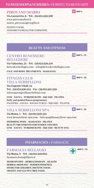 27
FlowerShopsNurseries•Fioristi/Florovivaisti
PIROVANO MARIO	 31 MAP 4
Via Lazzaretto, 9 - Tel. +39.031.950.566
www.pirovanofiori.it
mario_pirovano@virgilio.it
PIANTE E FIORI.
ADDOBBI FLOREALI PER CERIMONIE.
CENTRO BENESSERE	 18 MAP 2 - T3
BELVEDERE	
Via Valassina, 31 - Tel. +39.031.950.410
belvederebellagio.com - info@belvederebellagio.com
FACE AND BODY TREATMENTS - MASSAGES.
FITNESS CLUB	 39 MAP 2 - Z3
VILLA SERBELLONI
Via Eugenio Vitali, 24
Tel. +39.031.956.434 - Fax +39.031.951.529
inforequest@villaserbelloni.com
GYM - SAUNA - TURKISH BATH - SQUASH - PILATES.
Daily and guided fitness programmes.
PALESTRA - SAUNA - BAGNO TURCO - SQUASH - PILATES.
VILLA SERBELLONI SPA	 9 MAP 2 - Z2
Via Roma, 1 - Tel. +39.031.956.432
www.beautyfarm-spa.com - info.spa@beautyfarm-spa.com
SWIMMING POOL - MASSAGES - PILATES
BEAUTY TREATMENTS FOR WOMEN AND MEN
GYM - SAUNA - TURKISH BATH - SQUASH - BEAUTY DAY.
FARMACIA BELLAGIO	MAP 2 - Y2
Via Roma, 8 - Tel. +39.031.950.623
farmacia.festa@libero.it
HOMEOPATHY - HERBALTHERAPY - HEALTH
HERBAL MEDICINE - DERMOCOSMETICS.
ITEMS FOR CHILDREN. DIETETIC FOOD.
frozen and gluten free fooD.
Pharmacies • Farmacie
BEAUTY AND FITNESS
 
