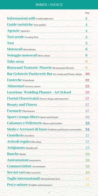 1
INDEX • INDICE
Informazioni utili Useful addresses 2
Guide turistiche Tour guides 4
Agenzie Agencies 4
Taxi serale Evening Taxi 5
Taxi 5
Motoscafi Motorboats 6
Noleggio motoscafi Rent a boat 6
Take-away 8
Ristoranti Trattorie Pizzerie Restaurants Pizzerie 8
Bar Gelaterie Pasticcerie Bar Ice cream and Pastry shops 20
Enoteche Wineshops 22
Alimentari Grocery stores 23
Locations Wedding Planner - Art School 26
Fioristi Florovivaisti Flower shops and nurseries 27
Beauty and Fitness 27
Farmacie Pharmacies 27
Sport e tempo libero Sport and leisure 29
Calzature e Pelletterie Shoes and Leather 33
Moda e Accessori di lusso Fashions and luxury accessories 34
Gioiellerie Jewellery 37
Articoli regaloGifts shop 37
Artigianato Handicraft 38
Banche Banks 39
Assicurazioni Insurances 39
Commercialisti Accountants 39
Servizi vari Other services 40
Taglie internazionali International sizes 41
Pesi e misure Weights and measures 41
Pag
 