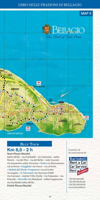 31
The Pearl of Lake Como
Blue Tour
Km 8,5 - 2 h
Start Piazza Mazzini
salita Mella - via Garibaldi - via Valassina - salita
Montù - via dei Pini - via del Bello - viale Cascine
via Lazzaretto salita Taronico • Suira via Monumento
via la Derta • Guggiate via Ciceri - via al Perlo
• Mulini del Perlo-Vergonese via al Crotto
via Loppia • S. Giovanni via Giovanni XXIII
via Carcano - vialone Villa Giulia - via Valassina - via
Pescallo • Pescallo via Sfondrati - salita Cappuccini
via Garibaldi salita Mella
Finish Piazza Mazzini
Courtesy of:	
Su concessione di:
+39 031.950.326
+39 335.627.62.93
+39 335.526.62.60
www.barindelli.it
MAP 5
Giro delle Frazioni di Bellagio
 