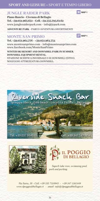 32
JUNGLE RAIDER PARK	 36 MAP 1
Piano Rancio - Civenna di Bellagio
Tel. +39.031.963.651 - Cell. +39.335.795.61.62
www.jungleraiderpark.com - info@jrpark.com
ADVENTURE PARK - PARCO AVVENTURA DIVERTIMENTI
MONTE SAN PRIMO	 37 MAP 1
Tel. +39.031.964.776 - +39.031.964.734
www.montesanprimo.com - info@montesanprimo.com
www.facebook.com/MonteSanPrimo
WINTER SKI RESORT AND DOWNHILL PARK IN SUMMER.
DOWNHILL EQUIPMENT RENTAL.
STAZIONE SCIISTICA INVERNALE E DI DOWNHILL ESTIVO.
NOLEGGIO ATTREZZATURA DOWNHILL.
Sport and Leisure • Sport e Tempo Libero
 