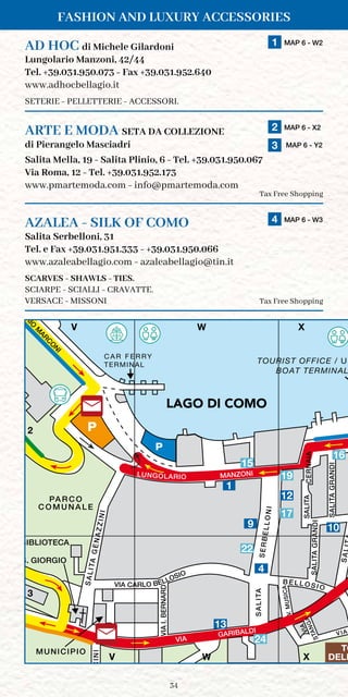 34
Fashion and Luxury Accessories
PA R C O
C O M U N A L E
SALITAGENAZZINI
TILASA
SA
TILASAAIANREC
TILASIDNARGA
VIA
GARIBALDI
DRANREB.IAIV
APP
SERBELLONI
C A R F E R RY
TERMINAL
INICCU
MUNICIPIO
MANZONI
S. GIORGIO
P
STANGAVIA
BIBLIOTECA
V.MUSICA
B ELL OSI O
P
VIA
V X
LU
N
G
O
LARIO
M
ARC
O
N
I
LUNGOLARIO
BOAT TERMINAL
TILASIDNARGA
TOURIST OFFICE / UF
VIA CARLO BELLOSIO
W
TO
DELL
LAGO
DI COMO
LAGO DI COMO
V W X
2
3
V W X
1
9
12
4
10
AD HOC di Michele Gilardoni	 1 MAP 6 - W2
Lungolario Manzoni, 42/44
Tel. +39.031.950.073 - Fax +39.031.952.640
www.adhocbellagio.it
SETERIE - PELLETTERIE - ACCESSORI.
ARTE E MODA SETA DA COLLEZIONE	 2 MAP 6 - X2
	
3 MAP 6 - Y2
	
di Pierangelo Masciadri	
Salita Mella, 19 - Salita Plinio, 6 - Tel. +39.031.950.067
Via Roma, 12 - Tel. +39.031.952.173
www.pmartemoda.com - info@pmartemoda.com
Tax Free Shopping
AZALEA - SILK OF COMO	 4 MAP 6 - W3
Salita Serbelloni, 31
Tel. e Fax +39.031.951.333 - +39.031.950.066
www.azaleabellagio.com - azaleabellagio@tin.it
SCARVES - SHAWLS - TIES.
SCIARPE - SCIALLI - CRAVATTE.
Versace - Missoni Tax Free Shopping
15
16
19
22
24
17
13
 