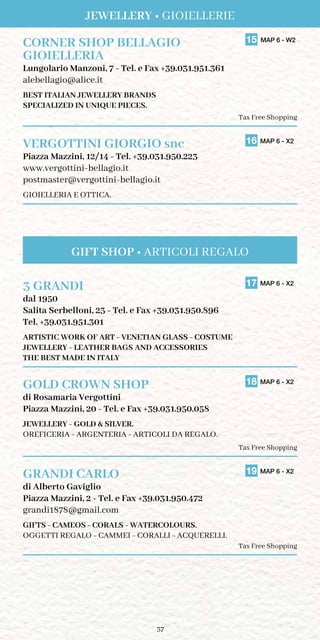 37
CORNER SHOP BELLAGIO	 15 MAP 6 - W2
GIOIELLERIA	
Lungolario Manzoni, 7 - Tel. e Fax +39.031.951.361
alebellagio@alice.it
BEST ITALIAN JEWELLERY BRANDS
SPECIALIZED IN UNIQUE PIECES.
Tax Free Shopping
VERGOTTINI GIORGIO snc	 16 MAP 6 - X2
Piazza Mazzini, 12/14 - Tel. +39.031.950.223
www.vergottini-bellagio.it
postmaster@vergottini-bellagio.it
GIOIELLERIA E OTTICA.
3 GRANDI	 17 MAP 6 - X2
dal 1950
Salita Serbelloni, 23 - Tel. e Fax +39.031.950.896
Tel. +39.031.951.301
artistic work of art - venetian glass - costume
jewellery - leather bags and accessories
the best made in italy
GOLD CROWN SHOP	 18 MAP 6 - X2
di Rosamaria Vergottini
Piazza Mazzini, 20 - Tel. e Fax +39.031.950.058
jewellery - gold  silver.
Oreficeria - Argenteria - articoli da REGALO.
Tax Free Shopping
GRANDI CARLO	 19 MAP 6 - X2
di Alberto Gaviglio
Piazza Mazzini, 2 - Tel. e Fax +39.031.950.472
grandi1878@gmail.com
GIFTS - CAMEOS - CORALS - WATERCOLOURS.
OGGETTI REGALO - CAMMEI - CORALLI - ACQUERELLI.
Tax Free Shopping
Jewellery • Gioiellerie
GIFT SHOP • ARTICOLI REGALO
 
