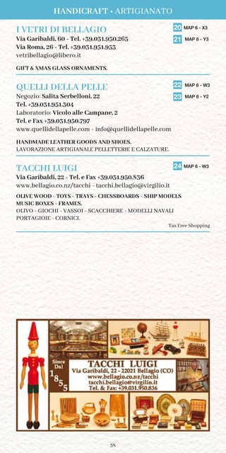 38
I VETRI DI BELLAGIO	 20 MAP 6 - X3
	
21 MAP 6 - Y3Via Garibaldi, 60 - Tel. +39.031.950.265
Via Roma, 26 - Tel. +39.031.951.953
vetribellagio@libero.it
GIFT  XMAS GLASS ORNAMENTS.
QUELLI DELLA PELLE	 22	MAP 6 - W3
	
23 MAP 6 - Y2
	
Negozio: Salita Serbelloni, 22	
Tel. +39.031.951.304
Laboratorio: Vicolo alle Campane, 2
Tel. e Fax +39.031.950.797
www.quellidellapelle.com - info@quellidellapelle.com
HANDMADE LEATHER GOODS AND SHOES.
LAVORAZIONE ARTIGIANALE PELLETTERIE E CALZATURE.
TACCHI LUIGI	 24 MAP 6 - W3
Via Garibaldi, 22 - Tel. e Fax +39.031.950.836
www.bellagio.co.nz/tacchi - tacchi.bellagio@virgilio.it
OLIVE WOOD - TOYS - TRAYS - CHESSBOARDS - SHIP MODELS
MUSIC BOXES - FRAMES.
OLIVO - GIOCHI - VASSOI - SCACCHIERE - MODELLI NAVALI
PORTAGIOIE - CORNICI.
Tax Free Shopping
Handicraft • Artigianato
 