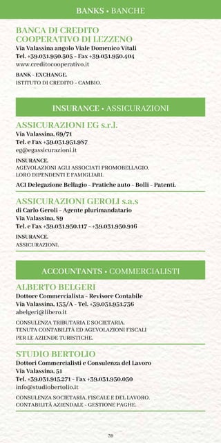 39
Banks • Banche
BANCA DI CREDITO
COOPERATIVO DI LEZZENO
Via Valassina angolo Viale Domenico Vitali
Tel. +39.031.950.505 - Fax +39.031.950.404
www.creditocooperativo.it
BANK - EXCHANGE.
ISTITUTO DI CREDITO - CAMBIO.
ASSICURAZIONI EG s.r.l.
Via Valassina, 69/71
Tel. e Fax +39.031.951.987
eg@egassicurazioni.it
INSURANCE.
AGEVOLAZIONI AGLI ASSOCIATI PROMOBELLAGIO,
LORO DIPENDENTI E FAMIGLIARI.
ACI Delegazione Bellagio - Pratiche auto - Bolli - Patenti.
ASSICURAZIONI GEROLI s.a.s
di Carlo Geroli - Agente plurimandatario
Via Valassina, 89
Tel. e Fax +39.031.950.117 - +39.031.950.916
INSURANCE.
ASSICURAZIONI.
ALBERTO BELGERI
Dottore Commercialista - Revisore Contabile
Via Valassina, 133/A - Tel. +39.031.951.736
abelgeri@libero.it
CONSULENZA TRIBUTARIA E SOCIETARIA.
TENUTA CONTABILITÀ ED AGEVOLAZIONI FISCALI
PER LE AZIENDE TURISTICHE.
STUDIO BERTOLIO
Dottori Commercialisti e Consulenza del Lavoro
Via Valassina, 51
Tel. +39.031.915.271 - Fax +39.031.950.050
info@studiobertolio.it
CONSULENZA SOCIETARIA, FISCALE E DEL LAVORO.
CONTABILITÀ AZIENDALE - GESTIONE PAGHE.
ACCOUNTANTS • COMMERCIALISTI
INSURANCE • ASSICURAZIONI
 