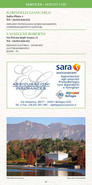 40
BARINDELLI GIANCARLO
Salita Plinio, 1
Tel. +39.031.950.233
IMPIANTI TECNOLOGICI, DI RISCALDAMENTO,
CONDIZIONAMENTO E SANITARI.
VALSECCHI ROBERTO
Via Privata degli Aranci, 11
Tel. +39.031.950.125
IMPIANTI ELETTRICI - ANTIFURTI
ELETTRODOMESTICI
RADIO - TV.
Via Valassina, 69/71 - 22021 Bellagio (CO)
Tel. e Fax +39.031.951.987 - eg@egassicurazioni.it
Bellagio
Agevolazioni
agli associati
PromoBellagio
loro dipendenti
e famigliari
assicurazioni
(Foto Nicola Barindelli)Villa Melzi in autunno
SERVICES • SERVIZI VARI
 