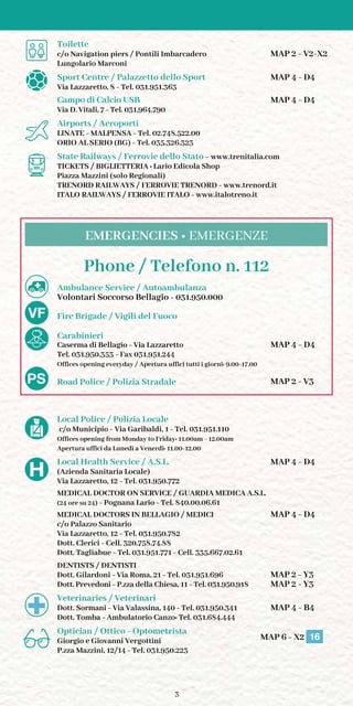 3
	 Toilette
	 c/o Navigation piers / Pontili Imbarcadero	 MAP 2 - V2-X2
	 Lungolario Marconi
	 Sport Centre / Palazzetto dello Sport	 MAP 4 - D4
	 Via Lazzaretto, 8 - Tel. 031.951.363
	 Campo di Calcio USB		 MAP 4 - D4
	 Via D. Vitali, 7 - Tel. 031.964.790
	 Airports / Aeroporti
	 LINATE - MALPENSA - Tel. 02.748.522.00
	 ORIO AL SERIO (BG) - Tel. 035.326.323
	 State Railways / Ferrovie dello Stato - www.trenitalia.com
	 Tickets / Biglietteria : Lario Edicola Shop
	 Piazza Mazzini (solo Regionali)
	 Trenord Railways / Ferrovie Trenord - www.trenord.it
	 Italo Railways / Ferrovie Italo - www.italotreno.it
Phone / Telefono n. 112
	 Ambulance Service / Autoambulanza
	 Volontari Soccorso Bellagio - 031.950.000
	 Fire Brigade / Vigili del Fuoco
	 Carabinieri
	 Caserma di Bellagio - Via Lazzaretto	 MAP 4 - D4
	 Tel. 031.950.353 - Fax 031.951.244
	 Offices opening everyday / Apertura uffici tutti i giorni: 9.00-17.00
		 Road Police / Polizia Stradale	 MAP 2 - V3
	
	 Local Police / Polizia Locale
	 c/o Municipio - Via Garibaldi, 1 - Tel. 031.951.110
	 Offices opening from Monday to Friday: 11.00am - 12.00am
	 Apertura uffici da Lunedì a Venerdì: 11.00-12.00
	 Local Health Service / A.S.L. 	 MAP 4 - D4
	 (Azienda Sanitaria Locale)
	 Via Lazzaretto, 12 - Tel. 031.950.772
	 Medical Doctor on Service / Guardia Medica A.S.L.
	 (24 ore su 24) - Pognana Lario - Tel. 840.00.06.61
	 Medical Doctors in Bellagio / Medici	 MAP 4 - D4
	 c/o Palazzo Sanitario
	 Via Lazzaretto, 12 - Tel. 031.950.782
	 Dott. Clerici - Cell. 320.758.74.88
	 Dott. Tagliabue - Tel. 031.951.771 - Cell. 335.667.02.61
	 dentists / Dentisti
	 Dott. Gilardoni - Via Roma, 21 - Tel. 031.951.696	 MAP 2 - Y3
	 Dott. Prevedoni - P.zza della Chiesa, 11 - Tel. 031.950.918	 MAP 2 - Y3
	 Veterinaries / Veterinari
	 Dott. Sormani - Via Valassina, 140 - Tel. 031.950.341	 MAP 4 - B4
	 Dott. Tomba - Ambulatorio Canzo: Tel. 031.684.444
	 Optician / Ottico - Optometrista
	 Giorgio e Giovanni Vergottini MAP 6 - X2 16
	 P.zza Mazzini, 12/14 - Tel. 031.950.223
EMERGENCIES • EMERGENZE
 