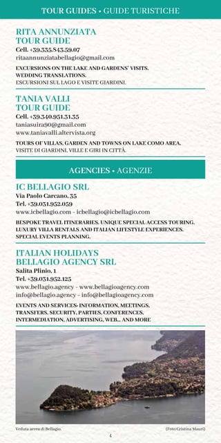 4
(Foto Cristina Mauri)Veduta aerea di Bellagio.
RITA ANNUNZIATA
TOUR GUIDE	
Cell. +39.335.843.59.07
ritaannunziatabellagio@gmail.com
Excursions on the lake and gardens’ visits.
Wedding translations.
Escursioni sul lago e visite giardini.
TANIA VALLI
TOUR GUIDE
Cell. +39.340.951.31.35
taniasuira90@gmail.com
www.taniavalli.altervista.org
Tours of villas, garden and towns on Lake Como area.
Visite di giardini, ville e giri in città.
Tour Guides • Guide Turistiche
IC BELLAGIO srl
Via Paolo Carcano, 35
Tel. +39.031.952.059
www.icbellagio.com - icbellagio@icbellagio.com
BESPOKE TRAVEL ITINERARIES. UNIQUE SPECIAL ACCESS TOURING.
LUXURY VILLA RENTALS AND ITALIAN LIFESTYLE EXPERIENCES.
SPECIAL EVENTS PLANNING.
ITALIAN HOLIDAYS
BELLAGIO AGENCY srl
Salita Plinio, 1
Tel. +39.031.952.125
www.bellagio.agency - www.bellagioagency.com
info@bellagio.agency - info@bellagioagency.com
EVENTS AND SERVICES: INFORMATION, meetings,
transfers, security, PArties, conferences,
intermediation, advertising, web... and more
Agencies • Agenzie
 