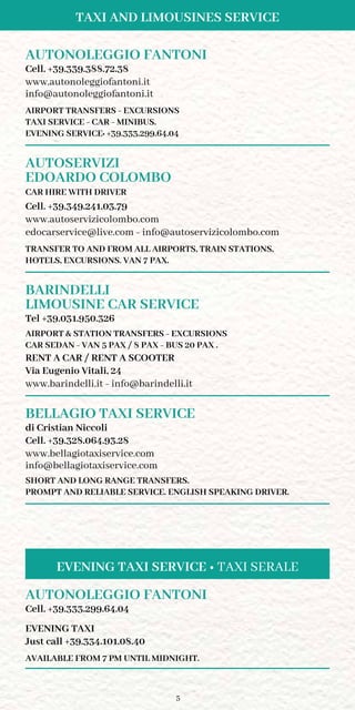 5
Taxi and Limousines Service
AUTONOLEGGIO FANTONI
Cell. +39.339.388.72.38
www.autonoleggiofantoni.it
info@autonoleggiofantoni.it
AIRPORT TRANSFERS - EXCURSIONS
TAXI SERVICE - CAR - MINIBUS.
EVENING SERVICE: +39.333.299.64.04
AUTOSERVIZI
EDOARDO COLOMBO
CAR HIRE WITH DRIVER
Cell. +39.349.241.03.79
www.autoservizicolombo.com
edocarservice@live.com - info@autoservizicolombo.com
transfer to and from all airports, train stations,
hotels, excursions. VAN 7 pax.
BARINDELLI
LIMOUSINE CAR SERVICE	
Tel +39.031.950.326
AIRPORT  STATION TRANSFERS - EXCURSIONS
CAR SEDAN - VAN 5 PAX / 8 PAX - BUS 20 PAX .
RENT A CAR / RENT A SCOOTER
Via Eugenio Vitali, 24
www.barindelli.it - info@barindelli.it
BELLAGIO TAXI SERVICE
di Cristian Niccoli
Cell. +39.328.064.93.28
www.bellagiotaxiservice.com
info@bellagiotaxiservice.com
SHORT AND LONG RANGE TRANSFERS.
PROMPT AND RELIABLE SERVICE. ENGLISH SPEAKING DRIVER.
AUTONOLEGGIO FANTONI
Cell. +39.333.299.64.04
EVENING TAXI
Just call +39.334.101.08.40
AVAILABLE FROM 7 PM UNTIL MIDNIGHT.
Evening Taxi Service • Taxi Serale
 