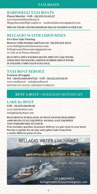6
Taxi Boats
BARINDELLI TAXI BOATS
Piazza Mazzini - Cell. +39.338.211.03.37
www.barindellitaxiboats.it
filippobarindelli@virgilio.it - taxiboatlakecomo@gmail.com
PRIVATE TOURS AND TRANSFERS BY DELUXE WOODEN WATER TAXI.
BELLAGIO WATER LIMOUSINES
Five Star Lake Touring
Reserve with Jennine and Luca on +39.338.524.49.14
www.bellagiowaterlimousines.com
bellagiowaterlimousines@gmail.com
or visit us in Piazza Mazzini
BEAUTIFUL OPEN WOODEN BOATS. PRIVATE LAKE TOURS.
LIMOUSINE TRANSFERS. LIMITED NUMBER GROUP TOURS
IN ENGLISH. UNRIVALLED ELEGANCE.
TAXI BOAT SERVICE
Frazione di Loppia
Tel. +39.031.950.201/852 - Cell. +39.335.548.97.28
www.taxiboat.it - info@taxiboat.it
MOTOSCAFI VELOCI. SERVIZIO PUBBLICO.
LAKE by BOAT
Cell. +39.328.292.00.19
www.lakebyboat.com
info@lakebyboat.com
boat rental in Bellagio. No boat license requiEReD.
40hp boats, fully equipPED: awning, safe equipPED
and comfortable sun deck.
Price includes: gasoline, insurance, delivery to a pier close to your hotel.
Become a captain for one day and explore Lake Como from
a totally different point of view.
BELLAGIO WATER LIMOUSINES
Type to enter text
Escape the everyday
+39 3385244914
bellagiowaterlimousines@gmail.com
RENT A BOAT • NOLEGGIO MOTOSCAFI
 