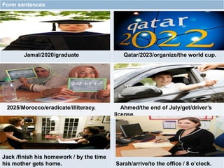 $$$$
Form sentences
Jamal/2020/graduate Qatar/2023/organize/the world cup.
2025/Morocco/eradicate/illiteracy. Ahmed/the end of July/get/driver’s
license.
Jack /finish his homework / by the time
his mother gets home. Sarah/arrive/to the office / 8 o’clock.
 
