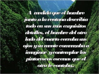 Am  edida que el hom  bre
junto a la ventana describía
  todo en sus m exquisitos
                ás
 detalles, el hom del otro
                  bre
 lado del cuarto cerraba sus
ojos ysu m  ente com enzaba a
 im aginar ycontem    plar las
  pintorescas escenas que el
       otro le contaba..
 