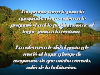 Tan pronto ccoommoo llee ppaarreecciióó 
aapprrooppiiaaddoo,, eell oottrroo eennffeerrmmoo llee 
pprreegguunnttóó ssii aa eell lloo ppooddrrííaann mmoovveerr aall 
lluuggaarr jjuunnttoo aa llaa vveennttaannaa.. 
LLaa eennffeerrmmeerraa llee ddiióó eell gguussttoo yy llee 
mmoovviióó aall lluuggaarr yy lluueeggoo ddee 
aasseegguurraarrssee ddee qquuee eessttaabbaa ccóómmooddoo,, 
ssaalliióó ddee llaa hhaabbiittaacciióónn.. 
 