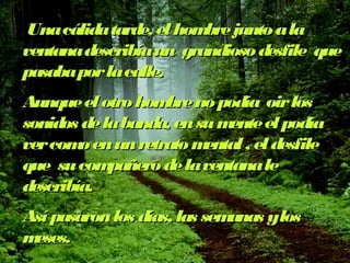 Una cálida tarde, el hhoommbbrree jjuunnttoo aa llaa 
vveennttaannaa ddeessccrriibbííaa uunn ggrraannddiioossoo ddeessffiillee qquuee 
ppaassaabbaa ppoorr llaa ccaallllee.. 
AAuunnqquuee eell oottrroo hhoommbbrree nnoo ppooddííaa ooiirr llooss 
ssoonniiddooss ddee llaa bbaannddaa,, eenn ssuu mmeennttee eell ppooddííaa 
vveerr ccoommoo eenn uunn rreettrraattoo mmeennttaall ,, eell ddeessffiillee 
qquuee ssuu ccoommppaaññeerroo ddee llaa vveennttaannaa llee 
ddeessccrriibbííaa.. 
AAssíí ppaassaarroonn llooss ddííaass,, llaass sseemmaannaass yy llooss 
mmeesseess.. 
 