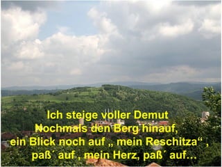Ich steige voller Demut
     Nochmals den Berg hinauf,
ein Blick noch auf „ mein Reschitza“ ,
    paß´ auf , mein Herz, paß´ auf…
 