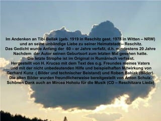 Im Andenken an Tibi Bellak (geb. 1919 in Reschitz gest. 1978 in Witten – NRW)
        und an seine unbändige Liebe zu seiner Heimatstadt – Reschitz.
Das Gedicht wurde Anfang der 60 – er Jahre verfaßt, d.h. mindestens 20 Jahre
    Nachdem der Autor seinen Geburtsort zum letzten Mal gesehen hatte.
            Die letzte Strophe ist im Original in Rumänisch verfasst.
   Hergestellt von H. Krucso mit dem Text des o.g. Freundes meines Vaters
  und mit der nicht unbedeutenden Hilfe und beispielhaften Mitwirkung von
 Gerhard Kunz ( Bilder und technischer Beistand) und Robert Babiak (Bilder).
  Die alten Bilder wurden freundlicherweise bereitgestellt von Anton Schulz.
 Schönen Dank auch an Mircea Hohoiu für die Musik (CD – Reschitzara Lieda)
 