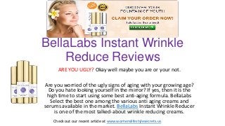 BellaLabs Instant Wrinkle
Reduce Reviews
ARE YOU UGLY? Okay well maybe you are or your not.
Are you worried of the ugly signs of aging with your growing age?
Do you hate looking yourself in the mirror? If yes, then it is the
high time to start using some best anti-aging formula. BellaLabs
Select the best one among the various anti aging creams and
serums available in the market. BellaLabs Instant Wrinkle Reducer
is one of the most talked-about wrinkle reducing creams.
Check out our recent article at www.womenslifestylesecrets.us
 
