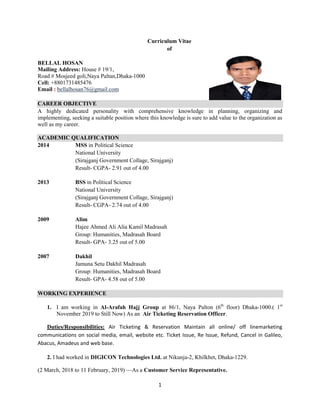 1
Curriculum Vitae
of
BELLAL HOSAN
Mailing Address: House # 19/1,
Road # Mosjeed goli,Naya Paltan,Dhaka-1000
Cell: +8801731485476
Email : bellalhosan76@gmail.com
CAREER OBJECTIVE
A highly dedicated personality with comprehensive knowledge in planning, organizing and
implementing, seeking a suitable position where this knowledge is sure to add value to the organization as
well as my career.
ACADEMIC QUALIFICATION
2014 MSS in Political Science
National University
(Sirajganj Government Collage, Sirajganj)
Result- CGPA- 2.91 out of 4.00
2013 BSS in Political Science
National University
(Sirajganj Government Collage, Sirajganj)
Result- CGPA- 2.74 out of 4.00
2009 Alim
Hajee Ahmed Ali Alia Kamil Madrasah
Group: Humanities, Madrasah Board
Result- GPA- 3.25 out of 5.00
2007 Dakhil
Jamuna Setu Dakhil Madrasah
Group: Humanities, Madrasah Board
Result- GPA- 4.58 out of 5.00
WORKING EXPERIENCE
1. I am working in Al-Arafah Hajj Group at 86/1, Naya Palton (6th
floor) Dhaka-1000.( 1st
November 2019 to Still Now) As an Air Ticketing Reservation Officer.
Duties/Responsibilities: Air Ticketing & Reservation Maintain all online/ off linemarketing
communications on social media, email, website etc. Ticket Issue, Re Issue, Refund, Cancel in Galileo,
Abacus, Amadeus and web base.
2. I had worked in DIGICON Technologies Ltd. at Nikunja-2, Khilkhet, Dhaka-1229.
(2 March, 2018 to 11 February, 2019) —As a Customer Service Representative.
 