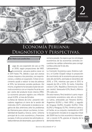 L
uego de una expansión de casi un 9%
el 2010, según proyecciones del MEF,
la economía peruana podría crecer en
el 2011 hasta 7%, debido a que aún avanza
a tasas mayores a las previstas, con exporta-
ciones y créditos en expansión. Si bien el cre-
cimiento ayudó a reducir la tasa de pobreza
al 35%, las tensiones sociales perduran. Así
mismo, el gobierno ha lanzado el plan de estí-
mulo económico con un impulso fiscal de uno
por ciento del producto bruto interno (PBI).
La economía peruana registra una inflación
anual 4.20% al mes de Octubre.
La Bolsa de Valores de Lima presentó indi-
cadores negativos al cierre de la sesión del
miércoles 23/11, retomando la tendencia ne-
gativa de días anteriores ante los problemas
de Alemania para colocar sus bonos, la ines-
tabilidad de España y Grecia, como síntoma
principal de la crisis económica y financiera
europea. A ello se sumaron las solicitudes es-
tadounidenses de desempleo, que subieron la
semana pasada. Se espera que los estrategas
económicos de las economías centrales en-
cuentren las salidas coherentes para corregir
rumbos antes de fin de año.
Latinoamérica
La Comisión Económica para América Lati-
na y el Caribe (Cepal) redujo la proyección
de crecimiento de la economía peruana para
este año de 8,6%, estimada en diciembre del
2010, a 7,1%, mientras que para el 2012 la
reajustó de 6% a 5,5%. En tanto, Colombia
crecerá 5,3%, República Dominicana (cinco
por ciento), Venezuela 4,5%, Brasil y México
4% cada uno.
De esta manera, Perú tendrá el cuarto mayor
crecimiento económico este año en Améri-
ca Latina, antecedido por Panamá (8,5%),
Argentina (8,3%) y Haití (8%), y seguido
de Uruguay (6,8%), Ecuador (6,4%), Chile
(6,3%) y Paraguay (5,7%). América Latina y
el Caribe, en su conjunto, mantendrá en 2011
la recuperación iniciada en la segunda mitad
del 2009 tras la crisis económica internacio-
nal y crecerá 4,7%, gracias al impulso de la
demanda interna.
Economía Peruana:
Diagnóstico y Perspectivas.
Dr. Pedro Luis Lavalle Dios
2ECONOMÍA
13
UNIVERSIDADNACIONALDELSANTA
Revista BELLAMAR Nº 21
 