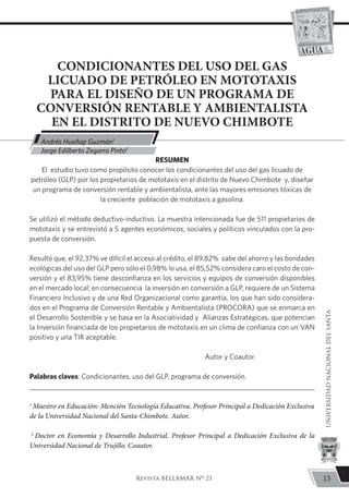 CONDICIONANTES DEL USO DEL GAS
LICUADO DE PETRÓLEO EN MOTOTAXIS
PARA EL DISEÑO DE UN PROGRAMA DE
CONVERSIÓN RENTABLE Y AMBIENTALISTA
EN EL DISTRITO DE NUEVO CHIMBOTE
RESUMEN
El estudio tuvo como propósito conocer los condicionantes del uso del gas licuado de
petróleo (GLP) por los propietarios de mototaxis en el distrito de Nuevo Chimbote y, diseñar
un programa de conversión rentable y ambientalista, ante las mayores emisiones tóxicas de
la creciente población de mototaxis a gasolina.
Se utilizó el método deductivo-inductivo. La muestra intencionada fue de 511 propietarios de
mototaxis y se entrevistó a 5 agentes económicos, sociales y políticos vinculados con la pro-
puesta de conversión.
Resultó que, el 92,37% ve difícil el acceso al crédito, el 89,82% sabe del ahorro y las bondades
ecológicas del uso del GLP pero sólo el 0,98% lo usa, el 85,52% considera caro el costo de con-
versión y el 83,95% tiene desconfianza en los servicios y equipos de conversión disponibles
en el mercado local; en consecuencia la inversión en conversión a GLP, requiere de un Sistema
Financiero Inclusivo y de una Red Organizacional como garantía, los que han sido considera-
dos en el Programa de Conversión Rentable y Ambientalista (PROCORA) que se enmarca en
el Desarrollo Sostenible y se basa en la Asociatividad y Alianzas Estratégicas, que potencian
la Inversión financiada de los propietarios de mototaxis en un clima de confianza con un VAN
positivo y una TIR aceptable.
Autor y Coautor.
Palabras claves: Condicionantes, uso del GLP, programa de conversión.
1
Maestro en Educación: Mención Tecnología Educativa. Profesor Principal a Dedicación Exclusiva	
de la Universidad Nacional del Santa-Chimbote. Autor.
2
Doctor en Economía y Desarrollo Industrial. Profesor Principal a Dedicación Exclusiva de la
Universidad Nacional de Trujillo. Coautor.
Andrés Huañap Guzmán1
	
Jorge Edilberto Zegarra Pinto2
15
UNIVERSIDADNACIONALDELSANTA
Revista BELLAMAR Nº 21
 
