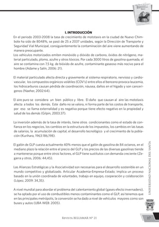 I. INTRODUCCIÓN
En el periodo 2003-2008 la tasa de crecimiento de mototaxis en la ciudad de Nuevo Chim-
bote ha sido de 8048%, se pasó de 25 a 2037 unidades, según la Dirección de Transporte y
Seguridad Vial Municipal, consiguientemente la contaminación del aire viene aumentando de
manera preocupante.
Los vehículos motorizados emiten monóxido y dióxido de carbono, óxidos de nitrógeno, ma-
terial particulado, plomo, azufre y otros tóxicos. Por cada 3000 litros de gasolina quemada, el
aire se contamina con 7,5 kg. de bióxido de azufre, contaminante gaseoso más nocivo para el
hombre (Adame y Salín, 2006: 21).
El material particulado afecta directa y gravemente al sistema respiratorio, nervioso y cardio-
vascular, los compuestos orgánicos volátiles (COV’s) entre ellos el benceno provoca leucemia,
los hidrocarburos causan pérdida de coordinación, náusea, daños en el hígado y son cancerí-
genos (Naeher, 2002:64).
El aire puro se considera un bien público y libre. El daño que causan al aire las mototaxis
afecta a todos los demás. Este daño no se valora, ni forma parte de los costos de transporte,
por eso se llama externalidad y es negativa porque tiene efecto negativo en la propiedad y
salud de los demás (Gilpin, 2003:37).
La inversión además de la tasa de interés, tiene otros condicionantes como el estado de con-
fianza en los negocios, los cambios en la estructura de los impuestos, los cambios en las tasas
de salarios, la acumulación de capital, el desarrollo tecnológico y el crecimiento de la pobla-
ción (Kurihara, 1963:186,198).
El galón de GLP cuesta actualmente 40% menos que el galón de gasolina de 84 octanos, en el
mediano plazo la relación entre el precio del GLP y los precios de las diversas gasolinas tiende
a mantenerse porque entre otros factores, el GLP tiene sustitutos con demanda creciente (Ze-
garra y otros, 2006: 44,45).
Las Alianzas Estratégicas y la Asociatividad son necesarias para el desarrollo sostenible en un
mundo competitivo y globalizado. Articular Academia-Empresa-Estado; implica un proceso
basado en la unión coordinada de voluntades, trabajo en equipo, cooperación y colaboración
(López, 2009: 34,35).
A nivel mundial para abordar el problema del calentamiento global (gases efecto invernadero),
se ha optado por el uso de combustibles menos contaminantes como el GLP, así tenemos que
en las principales metrópolis, la conversión se ha dado a nivel de vehículos mayores como son
buses y autos (UBA WEB: 2005).
17
UNIVERSIDADNACIONALDELSANTA
Revista BELLAMAR Nº 21
 