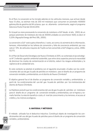 En el Perú, la conversión se ha iniciado además en los vehículos menores, que activan desde
hace 13 años, se estiman más de 250 mil mototaxis que consumen en promedio 450000
galones/día de gasolina de 84 octanos, que es altamente contaminante, según el programa
televisivo Punto Final del 20.03.2010.
En Ucayali se viene procesando la conversión de mototaxis a GLP desde el año 2003, de un
parque automotor de mototaxis de más de 30000 unidades se convirtieron 1600, es decir el
5,33% (Aguaytía Energy del Perú SRL, 2005).
La conversión a GLP está sujeta al beneficio / costo, así como a la asimetría de la información,
temores, informalidad en los talleres de conversión y falta de conciencia ambiental, por eso
solo el 13% de vehículos mayores de Trujillo se han convertido a GLP (Zegarra y otros, 2006:
53,77).
En el Plan de Desarrollo Estratégico de Nuevo Chimbote al 2015, se contempla el eje estratégi-
co N° 3 referido a gestión ambiental sostenible, que entre otros aspectos precisa la necesidad
de disminuir los niveles de contaminación en el distrito, reducir los riesgos ambientales y la
vigilancia de la calidad del aire.
En este contexto se planteó el problema con el siguiente enunciado: ¿Cuáles son los condi-
cionantes del uso de gas licuado de petróleo en mototaxis para el diseño de un programa de
conversión rentable y ambientalista, en el distrito de Nuevo Chimbote?
El objetivo general fue el de diseñar un programa de conversión rentable y ambientalista a
partir de los condicionantes del uso del gas licuado de petróleo por los mototaxistas del
distrito de Nuevo Chimbote.
La Hipótesis postuló que los condicionantes del uso de gas licuado de petróleo en mototaxis
para el diseño de un programa de conversión rentable y ambientalista, son el Ingreso y ta-
maño familiar, la relación beneficio-costo, el nivel de conocimiento y los temores, el acceso al
crédito y, los motivos ecológicos.
II. MATERIAL Y MÉTODOS
El método utilizado fue el deductivo-inductivo. Constituyó objeto de investigación los con-
dicionantes del uso del gas licuado de petróleo para el diseño de un programa de conversión
rentable y ambientalista.
18
UNIVERSIDADNACIONALDELSANTA
Revista BELLAMAR Nº 21
2. ECONOMÍA
 