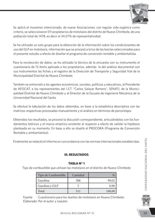 Se aplicó el muestreo intencionado, de nueve Asociaciones, con regular vida orgánica como
criterio, se seleccionaron 511 propietarios de mototaxis del distrito de Nuevo Chimbote, de una
población total de 1478, es decir el 34,57% de representatividad.
Se ha utilizado un solo grupo para la obtención de la información sobre los condicionantes de
uso del GLP en mototaxis, información que se procesó a la luz de las teorías seleccionadas para
el presente estudio a efecto de diseñar el programa de conversión rentable y ambientalista.
Para la recolección de datos, se ha utilizado la técnica de la encuesta con su instrumento el
cuestionario de 13 ítems aplicado a los propietarios, además la del análisis documental con
sus instrumentos las fichas y el registro de la Dirección de Transporte y Seguridad Vial de la
Municipalidad Distrital de Nuevo Chimbote.
También se entrevistó a los agentes económicos, sociales, políticos y educativos, al Presidente
de AFOCAT, a los representantes del I.S.T. “Carlos Salazar Romero”, SENATI, de la Munici-
palidad Distrital de Nuevo Chimbote y al Director de la Escuela de Ingeniería Mecánica de la
Universidad Nacional del Santa.
Se efectuó la tabulación de los datos obtenidos, en base a la estadística descriptiva con las
matrices respectivas procesadas manualmente y el análisis en términos de porcentajes.
Obtenidos los resultados, se procesó la discusión correspondiente, articulándolos con los fun-
damentos teóricos y el marco empírico existente al respecto a efecto de validar la hipótesis
planteada en su momento. En base a ello se diseñó el PROCORA (Programa de Conversión
Rentable y ambientalista).
Finalmente se redactó el Informe en concordancia con las normas internacionales establecidas.
Tipo de Combustible Cantidad %
Gasolina 506 99,02
Gasolina y GLP 5 0,98
Total 511 100,00
III. RESULTADOS
TABLA N° 1
Tipo de combustible que utilizan las mototaxis en el distrito de Nuevo Chimbote
Fuente	 : Cuestionario para los dueños de mototaxis en Nuevo Chimbote.
Elaborado: Por el autor y coautor.
19
UNIVERSIDADNACIONALDELSANTA
Revista BELLAMAR Nº 21
 