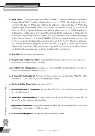 II.	BASE LEGAL: Constituye corpus juris del PROCORA: La Constitución Política del Estado
Peruano. Ley N° 28611, Ley General del Ambiente. Ley N° 27783, Ley de Bases de la Des-
centralización. Ley N° 27867, Ley Orgánica de Gobiernos Regionales. Ley N° 27972, Ley
Orgánica de Municipalidades. Ley N° 23733 Nueva Ley Universitaria. Ley N° 27189, Ley de
Transporte Público Especial de Pasajeros en Vehículos Menores. Ley N° 28044, Ley General
de Educación. Estatuto de la Universidad Nacional del Santa. Estatuto de la Asociación del
Fondo contra Accidentes de Tránsito (AFOCAT). Estatuto del Instituto Superior Tecnológico
“Carlos Salazar Romero”. Estatuto del SENATI. Los Tratados Internacionales suscritos por
el Perú en materia de Desarrollo Sostenible (Programa 21, Río 92 : Objetivos del Mile-
nio - Informe Brundtland. Programa 21, Río + 5, 1997: Plan para la ulterior ejecución del
Programa 21. Programa 21, Río+10 Johannesburgo 2002: Plan de Aplicación de las Decisio-
nes de la Cumbre Mundial sobre el Desarrollo Sostenible, entre otros).
III. ETAPAS:Se contemplan las siguientes:
1.	 Diagnóstico y Fundamentación: A cargo de la Universidad Nacional del Santa y de la Mu	
nicipalidad Distrital de Nuevo Chimbote.
2. Sensibilización y Preparación: A cargo de la Universidad Nacional del Santa, con la partici-
pación de la Asociación de Mototaxistas.
3. Articulación Multisectorial: Asumida por la Asociación de Mototaxistas, AFOCAT, UNS,
MDNCH, IST “CSR”, SENATI, Gasocentro (Buenos Aires).
4. Conformidad de Conversión: A cargo de SENATI.
5. Financiamiento de la Conversión: A cargo de AFOCAT (condiciones financieras según las
del mercado vigente).
6. Instalación y Mantenimiento: A cargo del Instituto Superior Tecnológico “Carlos Salazar
Romero” y la Asociación de Mototaxistas.
7. Seguimiento Financiero: A cargo del Gasocentro, AFOCAT, Municipalidad Distrital de Nue-
vo Chimbote y la Asociación de Mototaxistas.
8. Evaluación del Programa: A cargo del Directorio del PROCORA.
24
UNIVERSIDADNACIONALDELSANTA
Revista BELLAMAR Nº 21
2. ECONOMÍA
 