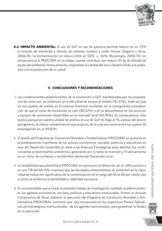 8.2. IMPACTO AMBIENTAL: El uso de GLP en vez de gasolina permite reducir en un 25%
la emisión de monóxido y dióxido de carbono, metano y oxido nitroso (Zegarra y otros,
2006:31). La contaminación se reduce entre un 50% y 60% (Bocanegra, 2000:74), en
consecuencia el PROCORA en su etapa I puede contribuir con reducir 45 kg de bióxido de
azufre del ambiente mensualmente, mejorando la calidad del aire y beneficiando a la pobla-
ción con la protección de su salud.
V. CONCLUSIONES Y RECOMENDACIONES
1. 	Los condicionantes predominantes de la conversión a GLP, manifestados por los propieta-
rios de moto taxi, se sintetizan en la dificultad de acceso al crédito (92,37%), toda vez que
no son sujetos de crédito en el sistema financiero existente; en la consiguiente considera-
ción de que el costo de conversión es caro (85,52%) y en la desconfianza en los servicios
y equipos de conversión disponibles en el mercado local (83,95%). En consecuencia, esto
explica porque en nuestra unidad de análisis el uso de GLP no llega al 1% a pesar del ahorro
que genera y la menor contaminación que propicia, de lo cual son conscientes los sujetos de
investigación en un 89,82%.
2.	 El diseño del Programa de Conversión Rentable y Ambientalista (PROCORA) se sustenta en
la predisposición manifiesta de los actores económicos, sociales, políticos y educativos en
aras del Desarrollo Sostenible en base a las Alianzas Estratégicas para debilitar los condi-
cionantes predominantes antedichos, generando por lo tanto la Inversión y Financiamiento
en un clima de confianza y certidumbre dentro del Desarrollo Local.
3.	La rentabilidad que posibilita el PROCORA se expresa en la obtención de un VAN positivo y
en una TIR del 68,74%, mientras que las bondades ambientalistas se sustentan en la capa-
cidad de reducción significativa de la contaminación en el rango del 50 al 60 por ciento, por
lo tanto se evidencia la factibilidad y viabilidad necesaria.
4.	Es recomendable que en base al presente trabajo de investigación validado académicamen-
te, los agentes económicos, sociales, políticos y educativos involucrados, firmen un Acta de
Compromiso de llevar adelante la ejecución del Programa de Conversión Rentable y Am-
bientalista (PROCORA), asimismo que sea incorporado en los respectivos Planes Operati-
vos y/o Estratégicos Institucionales, de los agentes mencionados, para garantizar la fluidez
en su ejecución.
27
UNIVERSIDADNACIONALDELSANTA
Revista BELLAMAR Nº 21
 