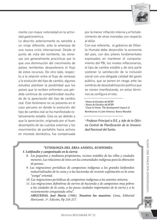 mente con mayor notoriedad en la activi-
dad gastronómica.
Lo descrito anteriormente es sensible a
un viraje diferente, ante la amenaza de
una nueva crisis internacional. Desde el
punto de vista del remitente, las reme-
sas son generalmente procíclicas por lo
que una disminución del crecimiento de
países remitentes desaceleraría el flujo
de estos recursos. De otro lado, respec-
to a la relación entre el flujo de remesas
y la evolución del tipo de cambio, algunos
estudios plantean la posibilidad que los
países que la reciben enfrenten una pér-
dida continua de competitividad resulta-
do de la apreciación del tipo de cambio
real. Este fenómeno no se presenta en el
caso peruano en donde la evolución del
tipo de cambio real se ha manifestado re-
lativamente estable. Esto es así debido a
que la apreciación, originada por el buen
desempeño de las cuentas externas y los
movimientos de portafolio hacia activos
en moneda doméstica, fue compensada
por la menor inflación interna y el fortale-
cimiento de otras monedas con respecto
al dólar.
Con ese referente, el gobierno de Ollan-
ta Humala debe desarrollar la economía
del país, con dos pilares fundamentales
expresados en mantener el comporta-
miento del PBI, los niveles inflacionarios,
el tipo de cambio estable y de otra parte
sostener la satisfacción de la inclusión
social con una obligada calidad del gasto
público, que se ponen en riesgo ante las
sombras de desestabilización política que
se vienen manifestando, en estos térmi-
nos se configura el reto.
1
Notas de Estudios del BCRP.
z
Notas de Estudios del BCRP.
3
Close to Home. The development impact of
Remittances in Latin America. Banco Mundial.
a
Profesor Principal a D.E. y Jefe de la Ofici-
na Central de Planificación de la Universi-
dad Nacional del Santa.
“ETNOLOGÍA DEL ÁREA ANDINA. ECONOMÍA:
I. Latifundio y campesinado en la sierra:
8. 	Los pequeños y medianos propietarios, vecinos notables de las villas y ciudades
menores. Las relaciones de éstos con las comunidades indígenas para la obtención
de peones.
9. Las migraciones periódicas de campesinos indígenas a los grandes latifundios
industrializados de la costa y a las haciendas de reciente explotación en la zona
“yunga” oriental.
10. Las migraciones periódicas de campesinos indígenas a los asientos mineros.
11. Las migraciones definitivas de siervos de hacienda y de campesinos muy pobres
a las ciudades de la costa, a las pocas ciudades importantes de la sierra y a la
recientemente conquistada selva”.
	 ARGUEDAS, José María (1986). Nosotros los maestros. Lima, Editorial
Horizonte. 1ª. Edición, Pp 216-217.
31
UNIVERSIDADNACIONALDELSANTA
Revista BELLAMAR Nº 21
 