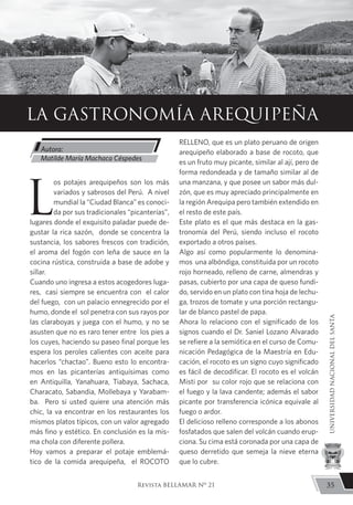L
os potajes arequipeños son los más
variados y sabrosos del Perú. A nivel
mundial la “Ciudad Blanca” es conoci-
da por sus tradicionales “picanterías”,
lugares donde el exquisito paladar puede de-
gustar la rica sazón, donde se concentra la
sustancia, los sabores frescos con tradición,
el aroma del fogón con leña de sauce en la
cocina rústica, construida a base de adobe y
sillar.
Cuando uno ingresa a estos acogedores luga-
res, casi siempre se encuentra con el calor
del fuego, con un palacio ennegrecido por el
humo, donde el sol penetra con sus rayos por
las claraboyas y juega con el humo, y no se
asusten que no es raro tener entre los pies a
los cuyes, haciendo su paseo final porque les
espera los peroles calientes con aceite para
hacerlos “chactao”. Bueno esto lo encontra-
mos en las picanterías antiquísimas como
en Antiquilla, Yanahuara, Tiabaya, Sachaca,
Characato, Sabandia, Mollebaya y Yarabam-
ba. Pero si usted quiere una atención más
chic, la va encontrar en los restaurantes los
mismos platos típicos, con un valor agregado
más fino y estético. En conclusión es la mis-
ma chola con diferente pollera.
Hoy vamos a preparar el potaje emblemá-
tico de la comida arequipeña, el ROCOTO
RELLENO, que es un plato peruano de origen
arequipeño elaborado a base de rocoto, que
es un fruto muy picante, similar al ají, pero de
forma redondeada y de tamaño similar al de
una manzana, y que posee un sabor más dul-
zón, que es muy apreciado principalmente en
la región Arequipa pero también extendido en
el resto de este país.
Este plato es el que más destaca en la gas-
tronomía del Perú, siendo incluso el rocoto
exportado a otros países.
Algo así como popularmente lo denomina-
mos una albóndiga, constituida por un rocoto
rojo horneado, relleno de carne, almendras y
pasas, cubierto por una capa de queso fundi-
do, servido en un plato con tina hoja de lechu-
ga, trozos de tomate y una porción rectangu-
lar de blanco pastel de papa.
Ahora lo relaciono con el significado de los
signos cuando el Dr. Saniel Lozano Alvarado
se refiere a la semiótica en el curso de Comu-
nicación Pedagógica de la Maestría en Edu-
cación, el rocoto es un signo cuyo significado
es fácil de decodificar. El rocoto es el volcán
Misti por su color rojo que se relaciona con
el fuego y la lava candente; además el sabor
picante por transferencia icónica equivale al
fuego o ardor.
El delicioso relleno corresponde a los abonos
fosfatados que salen del volcán cuando erup-
ciona. Su cima está coronada por una capa de
queso derretido que semeja la nieve eterna
que lo cubre.
LA GASTRONOMÍA AREQUIPEÑA
Autora:
Matilde María Machaca Céspedes
35
UNIVERSIDADNACIONALDELSANTA
Revista BELLAMAR Nº 21
 
