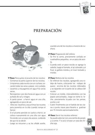 1º Paso: Para quitar el picante de los rocotos:
-	 Cortamos la parte superior de los rocotos.
-	 Limpiamos cada rocoto con un cuchara, sa-
cando todas las vena y pepas con cuidado,
-	 Lavamos y enjuagamos en agua fría varias
veces.
-	 Remojamos r por dos horas en agua con un
puñado de sal y vinagre.
-	 A parte poner a hervir agua en una olla,
agregando un poco de sal.
-	 Otra vez lavamos y escurrimos los rocotos
para ponerlos en la olla cuando rompa el
hervor
-	 Si el picante persiste se vuelve a hervir, se
coloca nuevamente en una olla con agua
hirviendo con un poco de azúcar, cuidando
de que no se abran.
-	 Luego se escurren y se les añade aceite,
usando uno de los rocotos a manera de cu-
chara.
2º Paso: Preparación del relleno:
-	 Se fríe la carne, previamente cortada en
cuadraditos pequeños, en un poco de acei-
te.
-	 Cuando esté un poco cocida se agrega la
cebolla, luego el tomate, el ají colorado y al
final, la galleta molida y el maní tostado y
molido.
3º Paso: Relleno de los rocotos
-	 Se rellenan los rocotos, agregando una ro-
daja de huevo, colocando las rodajas de
queso encima de los rocotos rellenados
y se tapando con la parte de la cabeza del
rocoto
-	 Colocar un molde, intercalándolos con las
papas sancochadas., luego se vierte la le-
che, previamente licuada con las yemas,
aceite y sal.
-	 Cubrir finalmente con el batido de las cla-
ras a punto nieve para llevarlo a gratinar
por 15 minutos aproximadamente.
4º Paso: Servir los rocotos rellenos
-	 Se puede adornar con una ramita de perejil,
y a comer. Y si pica sírvase un vaso de chi-
cha roja.
PREPARACIÓN
37
UNIVERSIDADNACIONALDELSANTA
Revista BELLAMAR Nº 21
 