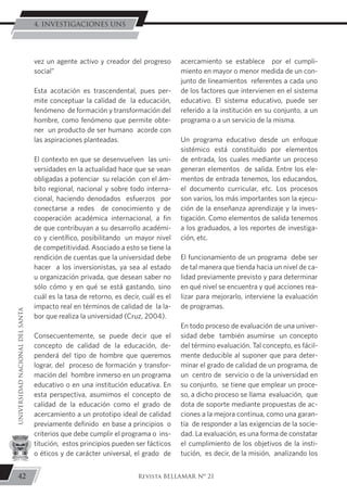 vez un agente activo y creador del progreso
social”
Esta acotación es trascendental, pues per-
mite conceptuar la calidad de la educación,
fenómeno de formación y transformación del
hombre, como fenómeno que permite obte-
ner un producto de ser humano acorde con
las aspiraciones planteadas.
El contexto en que se desenvuelven las uni-
versidades en la actualidad hace que se vean
obligadas a potenciar su relación con el ám-
bito regional, nacional y sobre todo interna-
cional, haciendo denodados esfuerzos por
conectarse a redes de conocimiento y de
cooperación académica internacional, a fin
de que contribuyan a su desarrollo académi-
co y científico, posibilitando un mayor nivel
de competitividad. Asociado a esto se tiene la
rendición de cuentas que la universidad debe
hacer a los inversionistas, ya sea al estado
u organización privada, que desean saber no
sólo cómo y en qué se está gastando, sino
cuál es la tasa de retorno, es decir, cuál es el
impacto real en términos de calidad de la la-
bor que realiza la universidad (Cruz, 2004).
Consecuentemente, se puede decir que el
concepto de calidad de la educación, de-
penderá del tipo de hombre que queremos
lograr, del proceso de formación y transfor-
mación del hombre inmerso en un programa
educativo o en una institución educativa. En
esta perspectiva, asumimos el concepto de
calidad de la educación como el grado de
acercamiento a un prototipo ideal de calidad
previamente definido en base a principios o
criterios que debe cumplir el programa o ins-
titución, estos principios pueden ser fácticos
o éticos y de carácter universal, el grado de
acercamiento se establece por el cumpli-
miento en mayor o menor medida de un con-
junto de lineamientos referentes a cada uno
de los factores que intervienen en el sistema
educativo. El sistema educativo, puede ser
referido a la institución en su conjunto, a un
programa o a un servicio de la misma.
Un programa educativo desde un enfoque
sistémico está constituido por elementos
de entrada, los cuales mediante un proceso
generan elementos de salida. Entre los ele-
mentos de entrada tenemos, los educandos,
el documento curricular, etc. Los procesos
son varios, los más importantes son la ejecu-
ción de la enseñanza aprendizaje y la inves-
tigación. Como elementos de salida tenemos
a los graduados, a los reportes de investiga-
ción, etc.
El funcionamiento de un programa debe ser
de tal manera que tienda hacia un nivel de ca-
lidad previamente previsto y para determinar
en qué nivel se encuentra y qué acciones rea-
lizar para mejorarlo, interviene la evaluación
de programas.
En todo proceso de evaluación de una univer-
sidad debe también asumirse un concepto
del término evaluación. Tal concepto, es fácil-
mente deducible al suponer que para deter-
minar el grado de calidad de un programa, de
un centro de servicio o de la universidad en
su conjunto, se tiene que emplear un proce-
so, a dicho proceso se llama evaluación, que
dota de soporte mediante propuestas de ac-
ciones a la mejora continua, como una garan-
tía de responder a las exigencias de la socie-
dad. La evaluación, es una forma de constatar
el cumplimiento de los objetivos de la insti-
tución, es decir, de la misión, analizando los
42
UNIVERSIDADNACIONALDELSANTA
Revista BELLAMAR Nº 21
4. INVESTIGACIONES UNS
 