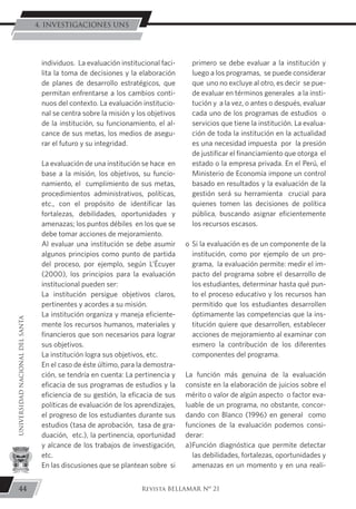 individuos. La evaluación institucional faci-
lita la toma de decisiones y la elaboración
de planes de desarrollo estratégicos, que
permitan enfrentarse a los cambios conti-
nuos del contexto. La evaluación institucio-
nal se centra sobre la misión y los objetivos
de la institución, su funcionamiento, el al-
cance de sus metas, los medios de asegu-
rar el futuro y su integridad.
	 La evaluación de una institución se hace en
base a la misión, los objetivos, su funcio-
namiento, el cumplimiento de sus metas,
procedimientos administrativos, políticas,
etc., con el propósito de identificar las
fortalezas, debilidades, oportunidades y
amenazas; los puntos débiles en los que se
debe tomar acciones de mejoramiento.
	 Al evaluar una institución se debe asumir
algunos principios como punto de partida
del proceso, por ejemplo, según L’Écuyer
(2000), los principios para la evaluación
institucional pueden ser:
	 La institución persigue objetivos claros,
pertinentes y acordes a su misión.
	 La institución organiza y maneja eficiente-
mente los recursos humanos, materiales y
financieros que son necesarios para lograr
sus objetivos.
	 La institución logra sus objetivos, etc.
	 En el caso de éste último, para la demostra-
ción, se tendría en cuenta: La pertinencia y
eficacia de sus programas de estudios y la
eficiencia de su gestión, la eficacia de sus
políticas de evaluación de los aprendizajes,
el progreso de los estudiantes durante sus
estudios (tasa de aprobación, tasa de gra-
duación, etc.), la pertinencia, oportunidad
y alcance de los trabajos de investigación,
etc.
	 En las discusiones que se plantean sobre si
primero se debe evaluar a la institución y
luego a los programas, se puede considerar
que uno no excluye al otro, es decir se pue-
de evaluar en términos generales a la insti-
tución y a la vez, o antes o después, evaluar
cada uno de los programas de estudios o
servicios que tiene la institución. La evalua-
ción de toda la institución en la actualidad
es una necesidad impuesta por la presión
de justificar el financiamiento que otorga el
estado o la empresa privada. En el Perú, el
Ministerio de Economía impone un control
basado en resultados y la evaluación de la
gestión será su herramienta crucial para
quienes tomen las decisiones de política
pública, buscando asignar eficientemente
los recursos escasos.
o	Si la evaluación es de un componente de la
institución, como por ejemplo de un pro-
grama, la evaluación permite: medir el im-
pacto del programa sobre el desarrollo de
los estudiantes, determinar hasta qué pun-
to el proceso educativo y los recursos han
permitido que los estudiantes desarrollen
óptimamente las competencias que la ins-
titución quiere que desarrollen, establecer
acciones de mejoramiento al examinar con
esmero la contribución de los diferentes
componentes del programa.
La función más genuina de la evaluación
consiste en la elaboración de juicios sobre el
mérito o valor de algún aspecto o factor eva-
luable de un programa, no obstante, concor-
dando con Blanco (1996) en general como
funciones de la evaluación podemos consi-
derar:
a)	Función diagnóstica que permite detectar
las debilidades, fortalezas, oportunidades y
amenazas en un momento y en una reali-
44
UNIVERSIDADNACIONALDELSANTA
Revista BELLAMAR Nº 21
4. INVESTIGACIONES UNS
 