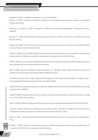 Gonzáles, D. (1997). La calidad en la educación. Lima: Juan Brito Editor.
L’Écuyer, J. (2000). Evaluación de programas académicos y de instituciones de educación superior. Lima: Asamblea
Nacional de Rectores.
Martinez, E. y Letelier, M. (1997). Evaluación y Acreditación Universitaria, Metodologías y Experiencias. Caracas:
UNESCO.
Peñaloza, W. (1998). Reflexión filosófica sobre educación. Revista Universidad, 4, 69-92. Lima: Asamblea nacional de
Rectores del Perú.
Peñaloza, W. (2002). Reto de la formación universitaria al inicio del nuevo milenio. En Revista Universidad Nº 7, 69-100.
Lima: Asamblea nacional de Rectores del Perú.
Polaino, C. y Balmaceda, O. (2006). Calidad en los procesos de formación universitaria. I Seminario Taller Internacional de
Autoevaluación y Acreditación Universitaria. Lambayeque: Universidad Nacional Pedro Ruiz Gallo.
RIACES, (2004). Glosario Internacional RIACES de Evaluación de la Calidad y Acreditación. Madrid: Red Iberoamericana
para la Acreditación de la Calidad de la Educación superior.
Ruiz, R. (1999). Evaluación Académica y Educación Superior. En Yarzábal, L., Vila, A. y Ruiz, R. (Editores). Evaluar para
transformar. Colección Respuestas Ediciones IESALC/UNESCO. Caracas.
The Higher Learning Comision, 2006. Institucional Accreditation: An Overview. Chicago: Extraído de la página http://
www.ncahigherlearningcommission.org. el 15 de noviembre de 2006.
UNESCO (1998 a) La Educación Superior en el Siglo XXI. Debate temático: Autonomía, Responsabilidad Social y Libertad
Académica. París: UNESCO.
UNESCO (1998 b). Tendencias de la Educación Superior. Conferencia Mundial Sobre La Educación Superior en el Siglo
XXI: Visión Y Acción. París. UNESCO.
Vidal, A (2005). Evaluación Organizacional de la Excelencia. Revista Iberoamericana de Educación (ISSN: 1681-5653).
Villarroel, C. (2004). Evaluación y acreditación de la educación superior venezolana. En IESALC (Ed.), La evaluación y la
acreditación en la educación superior en América Latina y el Caribe, 263-275. Caracas.
Weiss, C. (1991). Investigación educativa. Métodos para determinar la eficiencia de los programas de acción. México:
Trillas.
Yarzábal, L. (1998). Situación de la Educación superior en América Latina para un cambio hacia su modernización. En
Universidad, 5. 189-209. Lima: Asamblea Nacional de Rectores.
50
UNIVERSIDADNACIONALDELSANTA
Revista BELLAMAR Nº 21
4. INVESTIGACIONES UNS
 