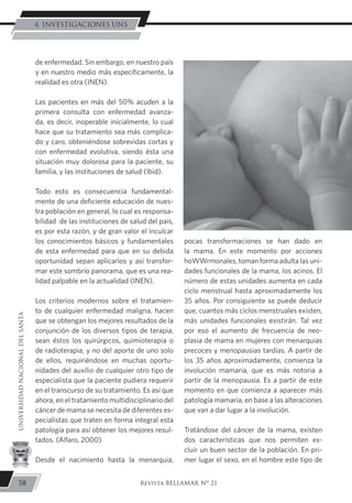 de enfermedad. Sin embargo, en nuestro país
y en nuestro medio más específicamente, la
realidad es otra (INEN).
	Las pacientes en más del 50% acuden a la
primera consulta con enfermedad avanza-
da, es decir, inoperable inicialmente, lo cual
hace que su tratamiento sea más complica-
do y caro, obteniéndose sobrevidas cortas y
con enfermedad evolutiva, siendo ésta una
situación muy dolorosa para la paciente, su
familia, y las instituciones de salud (Ibid).
	Todo esto es consecuencia fundamental-
mente de una deficiente educación de nues-
tra población en general, lo cual es responsa-
bilidad de las instituciones de salud del país,
es por esta razón, y de gran valor el inculcar
los conocimientos básicos y fundamentales
de esta enfermedad para que en su debida
oportunidad sepan aplicarlos y así transfor-
mar este sombrío panorama, que es una rea-
lidad palpable en la actualidad (INEN).
	Los criterios modernos sobre el tratamien-
to de cualquier enfermedad maligna, hacen
que se obtengan los mejores resultados de la
conjunción de los diversos tipos de terapia,
sean éstos los quirúrgicos, quimioterapia o
de radioterapia, y no del aporte de uno solo
de ellos, requiriéndose en muchas oportu-
nidades del auxilio de cualquier otro tipo de
especialista que la paciente pudiera requerir
en el transcurso de su tratamiento. Es así que
ahora, en el tratamiento multidisciplinario del
cáncer de mama se necesita de diferentes es-
pecialistas que traten en forma integral esta
patología para así obtener los mejores resul-
tados. (Alfaro, 2000)
	Desde el nacimiento hasta la menarquia,
pocas transformaciones se han dado en
la mama. En este momento por acciones
hoWWrmonales, toman forma adulta las uni-
dades funcionales de la mama, los acinos. El
número de estas unidades aumenta en cada
ciclo menstrual hasta aproximadamente los
35 años. Por consiguiente se puede deducir
que, cuantos más ciclos menstruales existen,
más unidades funcionales existirán. Tal vez
por eso el aumento de frecuencia de neo-
plasia de mama en mujeres con menarquias
precoces y menopausias tardías. A partir de
los 35 años aproximadamente, comienza la
involución mamaria, que es más notoria a
partir de la menopausia. Es a partir de este
momento en que comienza a aparecer más
patología mamaria, en base a las alteraciones
que van a dar lugar a la involución.
	Tratándose del cáncer de la mama, existen
dos características que nos permiten ex-
cluir un buen sector de la población. En pri-
mer lugar el sexo, en el hombre este tipo de
58
UNIVERSIDADNACIONALDELSANTA
Revista BELLAMAR Nº 21
4. INVESTIGACIONES UNS
 