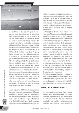 a tres horas en bus de la Capital. Consi-
derado Lago Sagrado, el de Qinghai tiene
una vista impresionante por la limpidez y
azulino de sus aguas en las que se refleja
su cielo de las mismas características. En
relación con el arte, aquí se ha construido
el llamado Muro del Arte, todo en piedra
con grabados de los más importantes artis-
tas del mundo, donde es visible el de César
Vallejo, Octavio Paz, Jorge Luís Borges y
Pablo Neruda, entre los latinoamericanos;
y el evento se cumplió aquí con homena-
jes, reconocimientos y un Concierto al aire
libre por la Orquesta Sinfónica de Qinghai.
En este simbólico lugar, ofrecí una entrevis-
ta y un recital de mis poemas a la cadena
CN en español de Pekín, que cubre una de-
cena aproximada de millones de televiden-
tes en el mundo. En la noche de este mismo
día, el escenario se desplazó a 3 horas más
allá, en camino de subida y bajada hacia la
ciudad de Guide, en las orillas del Río ama-
rillo, en la cual se cumplió también con las
actividades de lectura de poemas en una
pagoda a orillas del río Amarillo.
	 Al día siguiente el 10, la lectura de poemas
fue en el escenario preparado en el Parque
Geológico Qinghai-Guide, acto que culmi-
nó con la fotografía de todas las delegacio-
nes, a las 4 de la tarde; en que retornamos
a la Capital Qinghai, luego de 3 horas de
viaje de retorno. Aquí estaba previsto un
recital en dos escenario públicos nocturnos
especialmente ambientados. Lo particular
de esta noche es que leí mis poemas escri-
tos durante el mismo curso de los aconte-
cimientos del Festival, convirtiéndome en
el único poeta extranjero con producción y
lectura durante el festival, muy reconocido
y aplaudido.
	 El 11 de agosto, durante el día hicimos una
visita a un Monasterio Budista, ubicado a 2
horas de distancia en bus. La visita tuvo ca-
rácter de información histórica y turística,
como una forma de apreciar la tolerancia
hacia la opción religiosa de la población,
hecho corroborado por el mismo trato a
los Monasterios ubicados a orillas del río
Amarillo. En la noche de este día, lo grata-
mente sorprendente fue asistir a un recital
poético-musical ofrecido a todas las de-
legaciones extranjeras por los artistas de
Qinghai. Un evento impecable por su ca-
lidad y encomiable por su tema, dedicado
a recitar, cantar y danzar con alabanzas a
la tierra. Lo impresionante fue ver aquí la
participación de los soldados del ejército
como miembros del armado y desarmado
de los diferentes escenarios.
	 En futuras entregas daremos a conocer el
desarrollo de la explosión de poesía china
contemporánea, cuyos autores han tenido
una participación emulable durante todos
los recitales de este evento internacional.
IV.ESPLENDOR A VUELO DE VISTA.
	 Las primeras impresiones al llegar nos co-
nectan con la neblina de Pekín y la impre-
sionante imponencia de sus rascacielos,
la amplitud y calidad de sus autopistas,
escoltadas por tupidas y altas alamedas.
Un orden sorprendente y una cantidad de
Lago Qinghai
62
UNIVERSIDADNACIONALDELSANTA
Revista BELLAMAR Nº 21
5. INTERNACIONALES
 