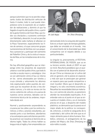 parque automotor que no se percibe colap-
sante; óvalos de distribución vehicular de
hasta 4 niveles; todo lo cual puede inter-
pretarse como la expresión de un esplen-
dor de realizaciones y dominio al que ha
llegado el espíritu del pueblo chino, a partir
de la gesta histórica del Gran Mao, que to-
dos sus discípulos y sucesores continúan
con fidelidad y devoción; la cual se percibe
directamente cada mañana al alborear en
la Plaza Tiananmen, especialmente los fi-
nes de semana, a la que concurren grupos
numerosísimos de familias con sus peque-
ños a presenciar y participar del izamiento
del Pabellón Chino y de la visita al mauso-
leo de Mao, en las inmediaciones de la mis-
ma.
No hay dificultad geográfica que se inter-
ponga entre los proyectos de expansión
urbana o rural del pueblo chino, que todo lo
concibe a escala macro y estratégica. Uno
ve con admiración cómo el bus se interna
en los cerros atravesados por túneles y
cruza cómoda y velozmente los abismos
más espeluznante sobre puentes de con-
creto que los resuelven de dos o tres ele-
vados trancos, y la vista se recrea con los
cerros cubiertos de cultivos a la usanza de
nuestros cerros serranos, labrados con la
mismísima técnica de los andenes, impor-
tada desde acá.
Normal y positivamente sorprendente es
cruzarse por las calles y por los centros tu-
rísticos a niños y jóvenes estudiantes, pa-
seando junto a sus familiares, abordarnos
a los extranjeros para solicitarnos permitir-
les practicar con nosotros el dominio de su
idioma inglés. Todos los chinos hablan su
lengua más el inglés y han emprendido con
demostrado éxito la conquista del español.
Este es un buen signo de tiempos globales,
que debe ser emulado en el mundo, tras
el conocimiento de la diversidad que debe
compartirse con el respeto debido a sus
particularidades.
Lo singular es, precisamente, el FESTIVAL
INTERNACIONAL DE POESÍA, que va en
su tercera versión, desde el 2007 en que
se inició. Resultará paradójico que un pue-
blo con el potencial de desarrollo alcanza-
do por China se interese por el cultivo del
arte en general y de la poesía en especial,
y más aún que se preocupen por generar
un espacio para que pueda compartirse a
nivel mundial. Obvio que el desarrollo es
integral y no sólo crecimiento económico.
Resueltas las necesidades básicas materia-
les, o en camino de solución, es perentorio
atender las necesidades espirituales. A mi
entender este es el punto en el que se en-
cuentra el modelo chino y es el momento
preciso en el que, a despecho del modelo
platónico, se demuestra que la poesía es el
mejor aliado de la política. Le correspon-
de, entonces, a oriente la vanguardia de la
creatividad y del cultivo del arte que es el
mejor alimento para el alma humana. Sim-
bólico, entonces, el protagonismo de los
poetas Jidi Majia y de Zhao Zhenjiang en
esta noble cruzada.
Dr. Jidi Majia Dr. Zhao Zhenjiang
63
UNIVERSIDADNACIONALDELSANTA
Revista BELLAMAR Nº 21
 