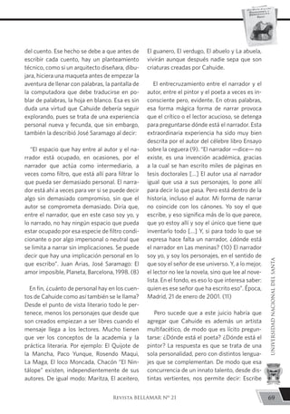 del cuento. Ese hecho se debe a que antes de
escribir cada cuento, hay un planteamiento
técnico, como si un arquitecto diseñara, dibu-
jara, hiciera una maqueta antes de empezar la
aventura de llenar con palabras, la pantalla de
la computadora que debe traducirse en po-
blar de palabras, la hoja en blanco. Esa es sin
duda una virtud que Cahuide debería seguir
explorando, pues se trata de una experiencia
personal nueva y fecunda, que sin embargo,
también la describió José Saramago al decir:
“El espacio que hay entre al autor y el na-
rrador está ocupado, en ocasiones, por el
narrador que actúa como intermediario, a
veces como filtro, que está allí para filtrar lo
que pueda ser demasiado personal. El narra-
dor está ahí a veces para ver si se puede decir
algo sin demasiado compromiso, sin que el
autor se comprometa demasiado. Diría que,
entre el narrador, que en este caso soy yo, y
lo narrado, no hay ningún espacio que pueda
estar ocupado por esa especie de filtro condi-
cionante o por algo impersonal o neutral que
se limita a narrar sin implicaciones. Se puede
decir que hay una implicación personal en lo
que escribo”. Juan Arias, José Saramago: El
amor imposible, Planeta, Barcelona, 1998. (8)
En fin, ¿cuánto de personal hay en los cuen-
tos de Cahuide como así también se le llama?
Desde el punto de vista literario todo le per-
tenece, menos los personajes que desde que
son creados empiezan a ser libres cuando el
mensaje llega a los lectores. Mucho tienen
que ver los conceptos de la academia y la
práctica literaria. Por ejemplo: El Quijote de
la Mancha, Paco Yunque, Rosendo Maqui,
La Maga, El loco Moncada, Chacón “El Nin-
tálope” existen, independientemente de sus
autores. De igual modo: Maritza, El aceitero,
El guanero, El verdugo, El abuelo y La abuela,
vivirán aunque después nadie sepa que son
criaturas creadas por Cahuide.
El entrecruzamiento entre el narrador y el
autor, entre el pintor y el poeta a veces es in-
consciente pero, evidente. En otras palabras,
esa forma mágica forma de narrar provoca
que el crítico o el lector acucioso, se detenga
para preguntarse dónde está el narrador. Esta
extraordinaria experiencia ha sido muy bien
descrita por el autor del célebre libro Ensayo
sobre la ceguera (9). “El narrador —dice— no
existe, es una invención académica, gracias
a la cual se han escrito miles de páginas en
tesis doctorales […] El autor usa al narrador
igual que usa a sus personajes, lo pone allí
para decir lo que pasa. Pero está dentro de la
historia, incluso el autor. Mi forma de narrar
no coincide con los cánones. Yo soy el que
escribe, y eso significa más de lo que parece,
que yo estoy allí y soy el único que tiene que
inventarlo todo […] Y, si para todo lo que se
expresa hace falta un narrador, ¿dónde está
el narrador en Las meninas? (10) El narrador
soy yo, y soy los personajes, en el sentido de
que soy el señor de ese universo. Y, a lo mejor,
el lector no lee la novela, sino que lee al nove-
lista. En el fondo, es eso lo que interesa saber:
quien es ese señor que ha escrito eso”. Época,
Madrid, 21 de enero de 2001. (11)
Pero sucede que a este juicio habría que
agregar que Cahuide es además un artista
multifacético, de modo que es lícito pregun-
tarse: ¿Dónde está el poeta? ¿Dónde está el
pintor? La respuesta es que se trata de una
sola personalidad, pero con distintos lengua-
jes que se complementan. De modo que esa
concurrencia de un innato talento, desde dis-
tintas vertientes, nos permite decir: Escribe
69
UNIVERSIDADNACIONALDELSANTA
Revista BELLAMAR Nº 21
 
