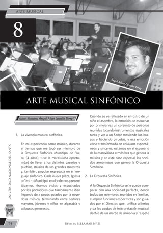 1.	 La vivencia musical sinfónica.
	 En mi experiencia como músico, durante
el tiempo que me tocó ser miembro de
la Orquesta Sinfónica Municipal de Piu-
ra, (4 años), tuve la maravillosa oportu-
nidad de llevar a los distintos caseríos y
pueblos, música de los grandes maestros
y, también, popular expresada en el len-
guaje sinfónico. Cada nueva plaza, Iglesia
o Centro Municipal en donde nos presen-
tábamos, éramos vistos y escuchados
por los pobladores que tímidamente iban
llegando de a pocos guiados por la nove-
dosa música, terminando entre señores
mayores, jóvenes y niños en algarabía y
aplausos generosos.
	 Cuando se ve reflejado en el rostro de un
niño el asombro, la emoción de escuchar
por primera vez un conjunto de personas
reunidas tocando instrumentos musicales
raros y ver a un Señor moviendo los bra-
zos y haciendo piruetas, y esa emoción
verse transformada en aplausos espontá-
neos y sinceros; estamos en el escenario
de la maravillosa atmósfera que genera la
música y en este caso especial, los soni-
dos armoniosos que genera la Orquesta
Sinfónica.
2. 	 La Orquesta Sinfónica.
	 A la Orquesta Sinfónica se le puede com-
parar con una sociedad perfecta, donde
todos sus miembros, reunidos en familias,
cumplen funciones específicas y son guia-
dos por el Director, que unifica criterios
y da las pautas de interpretación musical
dentro de un marco de armonía y respeto
ARTE MUSICAL SINFÓNICO
Autor: Maestro, Ángel Allan Lavalle Terry (*)
8
Ángel Allan Lavalle Terry
74
UNIVERSIDADNACIONALDELSANTA
Revista BELLAMAR Nº 21
ARTE MUSICAL
 