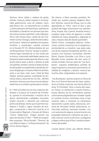 De retorno a tibios arenales porteños, fle-
chado por nuestra paisana Angélica Mon-
tero Sánchez, natural de Sihuas, une su vida
agrandando su “tribu” como él dice y para
quietud del hogar armonizaron sus rebrotes:
Anny, Anyela, elly y Daniel, llenando almas y
energías; luego cantos de jilgueros y rondas
infantiles de nietos atrapando y alegrando la
vida y mejores días del abuelo querendón.
Daniel Cortez, contagiaba públicos, institu-
ciones, centros nocturnos con el espejismo y
animosidad de su maestría –que duda cabe,
uno de los mejores trompetistas del Perú- así
conoce a los traviesos muchachos: Germán
Electo, Erasmo Gonzáles, Luis Oliva y Lucio
Reynalte Coral, amantes del arte como él,
siendo invitado a formar parte de “Los Rum-
baney” orquesta emblemática porteña de
larga trayectoria y evocación permanente, en
calidad de arreglista y director musical por
muchos años; integrándose a la orquesta
“Los Rumbaney” quienes alzaron un Disco de
Oro en el Festival Nacional de Salsa, realiza-
do en el Callao; entonces, con fuerza afloró el
tema “A Chimbote” letra y música del maes-
tro Cortez, en retribución a nuestro Puerto y
brazos abiertos de los chimboteros quienes
continuamos elogiándolo por no haber cejado
en cantarle himnos inmortales como el que
nuestros oídos y cimientos se estremecen
diariamente cuando radios, televisoras, emi-
soras de mercados; fondos publicitarios, co-
merciales, políticos; reuniones sociales –con
o sin autorización alguna, reconocimiento a la
propiedad intelectual o derechos de autor- a
todo volumen oímos la hermosa, contagiante
y alegre sinfonía que al final, constituirá patri-
monio del pueblo.
Cuenta Daniel Cortez que Alberto Maraví,
Sechura, tierra cálida y nobleza de gente;
artistas, músicos, bellas mujeres e incompa-
rable gastronomía: seco de chabelo, mero,
peje blanco, etc.; es importante por su bahía
y centro pesquero de Parachique, explotación
de fosfatos y oleoducto nor peruano que des-
de la Selva conduce petróleo crudo a Bayóvar.
Allí el niño Santos ellyio, retoño de don Cle-
mente Cortez Chunga y doña Ricardina Belu-
pú Purizaca –nótese los apellidos tan propios,
norteños y ancestrales- estudió primaria
en la Escuela Nº 23, diferenciándose de sus
contemporáneos “churres” porque su adveni-
miento llegó matizado de un haz innato por
la música, mostrando habilidades desde muy
temprana edad cuando tapas de ollas en casa,
pronto dieron paso a afinar y deleitar el oído
con platillos, bombo y tarola en todas las fies-
tas del pueblo acompañando la banda de mú-
sicos dirigida por el maestro Máximo de Dios,
junto a sus hijos: Julio, Juan y Raúl de Dios
Zapata, quienes guiaron, enseñando las pri-
meras notas y claves de Sol, Fa y Do… del feliz
amanecer; lectura y escritura musical; deposi-
tadas hoy en su amplio y grato joyero corazón.
En 1 960 enrumba tras los tíos maternos de-
dicados a la pesca en el puerto de Chimbo-
te, quienes lo recomiendan a músicos de la
época, demostrando cualidades musicales,
amplia vocación y devoción por continuar
perfeccionándose, hecho que le permite tras-
ladarse a Trujillo y seguir estudios de arre-
glos, composición y dirección musical en el
Conservatorio Regional y Escuela de Música
“Carlos Valderrama”. Integró durante ese
lapso de estudios (1 964 – 1 969) las respeta-
bles orquestas: “Alicia Estrada”, “Dominó” de
Luis Alberto López y “La Nueva Sensación” de
Víctor Gómez Segura.
78
UNIVERSIDADNACIONALDELSANTA
Revista BELLAMAR Nº 21
9. CRÓNICAS
 
