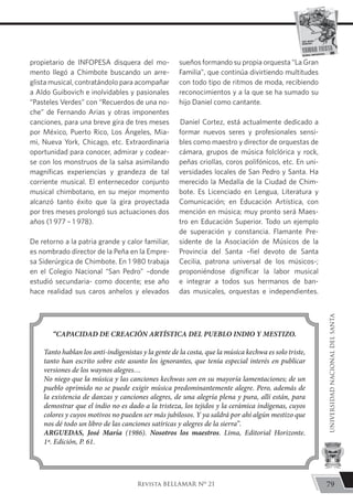 propietario de INFOPESA disquera del mo-
mento llegó a Chimbote buscando un arre-
glista musical, contratándolo para acompañar
a Aldo Guibovich e inolvidables y pasionales
“Pasteles Verdes” con “Recuerdos de una no-
che” de Fernando Arias y otras imponentes
canciones, para una breve gira de tres meses
por México, Puerto Rico, Los Ángeles, Mia-
mi, Nueva York, Chicago, etc. Extraordinaria
oportunidad para conocer, admirar y codear-
se con los monstruos de la salsa asimilando
magníficas experiencias y grandeza de tal
corriente musical. El enternecedor conjunto
musical chimbotano, en su mejor momento
alcanzó tanto éxito que la gira proyectada
por tres meses prolongó sus actuaciones dos
años (1 977 – 1 978).
De retorno a la patria grande y calor familiar,
es nombrado director de la Peña en la Empre-
sa Siderúrgica de Chimbote. En 1 980 trabaja
en el Colegio Nacional “San Pedro” –donde
estudió secundaria- como docente; ese año
hace realidad sus caros anhelos y elevados
sueños formando su propia orquesta “La Gran
Familia”, que continúa divirtiendo multitudes
con todo tipo de ritmos de moda, recibiendo
reconocimientos y a la que se ha sumado su
hijo Daniel como cantante.
Daniel Cortez, está actualmente dedicado a
formar nuevos seres y profesionales sensi-
bles como maestro y director de orquestas de
cámara, grupos de música folclórica y rock,
peñas criollas, coros polifónicos, etc. En uni-
versidades locales de San Pedro y Santa. Ha
merecido la Medalla de la Ciudad de Chim-
bote. Es Licenciado en Lengua, Literatura y
Comunicación; en Educación Artística, con
mención en música; muy pronto será Maes-
tro en Educación Superior. Todo un ejemplo
de superación y constancia. Flamante Pre-
sidente de la Asociación de Músicos de la
Provincia del Santa –fiel devoto de Santa
Cecilia, patrona universal de los músicos-;
proponiéndose dignificar la labor musical
e integrar a todos sus hermanos de ban-
das musicales, orquestas e independientes.
“CAPACIDAD DE CREACIÓN ARTÍSTICA DEL PUEBLO INDIO Y MESTIZO.
Tanto hablan los anti-indigenistas y la gente de la costa, que la música kechwa es solo triste,
tanto han escrito sobre este asunto los ignorantes, que tenía especial interés en publicar
versiones de los waynos alegres…
No niego que la música y las canciones kechwas son en su mayoría lamentaciones; de un
pueblo oprimido no se puede exigir música predominantemente alegre. Pero, además de
la existencia de danzas y canciones alegres, de una alegría plena y pura, allí están, para
demostrar que el indio no es dado a la tristeza, los tejidos y la cerámica indígenas, cuyos
colores y cuyos motivos no pueden ser más jubilosos. Y ya saldrá por ahí algún mestizo que
nos dé todo un libro de las canciones satíricas y alegres de la sierra”.
ARGUEDAS, José María (1986). Nosotros los maestros. Lima, Editorial Horizonte.
1ª. Edición, P. 61.
79
UNIVERSIDADNACIONALDELSANTA
Revista BELLAMAR Nº 21
 