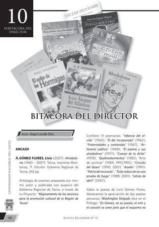 ANCASH
A.GÓMEZ FLORES, Livio (2007). Alrededo-
res (1960 – 2007). Tacna, imprenta Mon-
terrey, 1ª. Edición- Gobierno Regional de
Tacna, 242 pp.
Antología de poemas preparada por mis-
mo autor y publicada con auspicio del
Gobierno Regional de Tacna, a través de
su Proyecto: “Mejoramiento de los servicios
para la promoción cultural de la Región de
Tacna”.
Contiene 13 poemarios: “Infancia del ol-
vido” (1960), “El día incorporado” (1962),
“Fraternidades y contiendas” (1967), “Ar-
tesanía poética” (1968), “El poema y sus
alrededores” (1977), “Cuerpo de la dicha”
(1978), “Quebrantamientos” (1982), “Arte
de puntuar” (1984; 1993:1995), “Circuito
del deseo” (1990; 2001), “Asedio” (1991),
“Patria del recuerdo”, “Toda redacción es una
prueba de fuego” (1998; 2001), “Letras de
abril” (2007).
Sobre la poesía de Livio Gómez Flores,
destacamos la apreciación de dos poetas
peruanos: Wáshington Delgado dice en el
Prólogo: “En Gómez, en su poesía, el arte y
el corazón se unen para que el esquema no
Autor: Ángel Lavalle Dios
80
UNIVERSIDADNACIONALDELSANTA
Revista BELLAMAR Nº 21
BITÁCORA DEL DIRECTOR
1010.BITÁCORA DEL
DIRECTOR
 