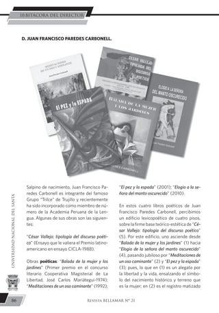 Salpino de nacimiento, Juan Francisco Pa-
redes Carbonell es integrante del famoso
Grupo “Trilce” de Trujillo y recientemente
ha sido incorporado como miembro de nú-
mero de la Academia Peruana de la Len-
gua. Algunas de sus obras son las siguien-
tes:
“César Vallejo: tipología del discurso poéti-
co” (Ensayo que le valiera el Premio latino-
americano en ensayo CICLA-1988).
Obras poéticas: “Balada de la mujer y los
jardines” (Primer premio en el concurso
literario Cooperativa Magisterial de La
Libertad, José Carlos Mariátegui-1974);
“Meditaciones de un oso caminante” (1992);
“El pez y la espada” (2001); “Elogio a la se-
ñora del manto oscurecido” (2010).
En estos cuatro libros poéticos de Juan
Francisco Paredes Carbonell, percibimos
un edificio lexicopoético de cuatro pisos,
sobre la firme base teórico-estética de “Cé-
sar Vallejo: tipología del discurso poético”
(5). Por este edificio, uno asciende desde
“Balada de la mujer y los jardines” (1) hacia
“Elogio de la señora del manto oscurecido”
(4), pasando jubiloso por “Meditaciones de
un oso caminante” (2) y “El pez y la espada”
(3); pues, lo que en (1) es un alegato por
la libertad y la vida, ensalzando el símbo-
lo del nacimiento histórico y terreno que
es la mujer; en (2) es el registro matizado
D. JUAN FRANCISCO PAREDES CARBONELL.
86
UNIVERSIDADNACIONALDELSANTA
Revista BELLAMAR Nº 21
10.BITÁCORA DEL DIRECTOR
 