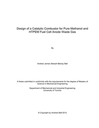 i
Design of a Catalytic Combustor for Pure Methanol and
HTPEM Fuel Cell Anode Waste Gas
By
Andrew James Stewart Blaney Bell
A thesis submitted in conformity with the requirements for the degree of Masters of
Science in Mechanical Engineering
Department of Mechanical and Industrial Engineering
University of Toronto
© Copyright by Andrew Bell 2012
 