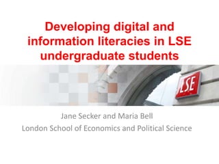 Developing digital and
information literacies in LSE
undergraduate students

Jane Secker and Maria Bell
London School of Economics and Political Science

 