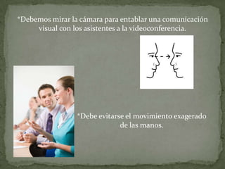 *Debemos mirar la cámara para entablar una comunicación
     visual con los asistentes a la videoconferencia.




                 *Debe evitarse el movimiento exagerado
                              de las manos.
 
